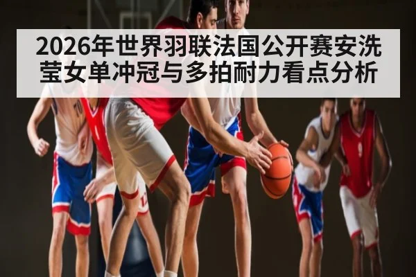 2026年世界羽联法国公开赛安洗莹女单冲冠与多拍耐力看点分析